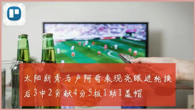 太阳新秀马卢阿奇表现亮眼进轮换后3中2贡献4分5板1助1盖帽