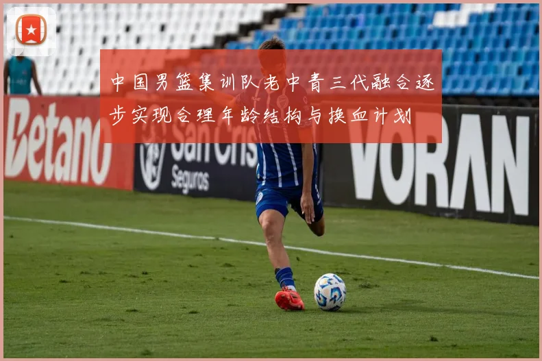 中国男篮集训队老中青三代融合逐步实现合理年龄结构与换血计划