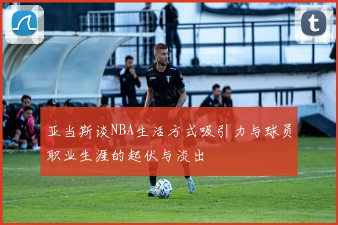 亚当斯谈NBA生活方式吸引力与球员职业生涯的起伏与淡出