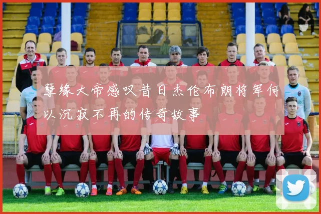 孽缘大帝感叹昔日杰伦布朗将军何以沉寂不再的传奇故事