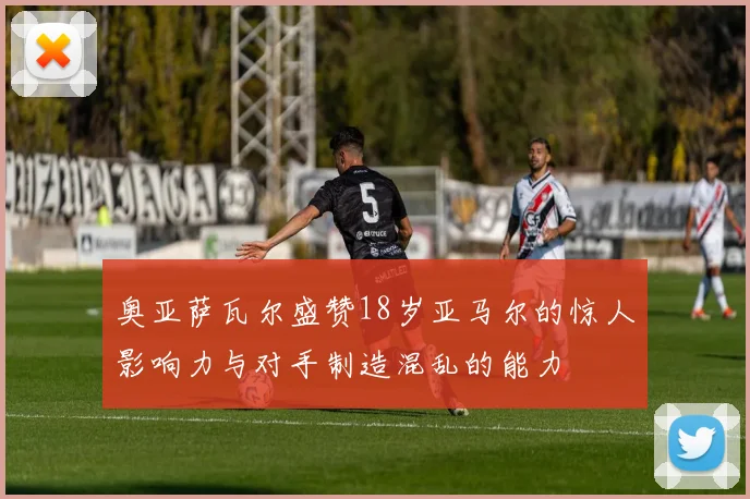 奥亚萨瓦尔盛赞18岁亚马尔的惊人影响力与对手制造混乱的能力