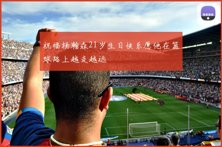 祝福杨瀚森21岁生日快乐愿他在篮球路上越走越远