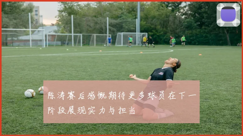 陈涛赛后感慨期待更多球员在下一阶段展现实力与担当