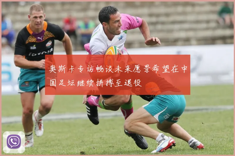 奥斯卡专访畅谈未来愿景希望在中国足坛继续拼搏至退役