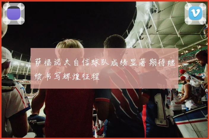 萨福诺夫自信球队成绩显著期待继续书写辉煌征程