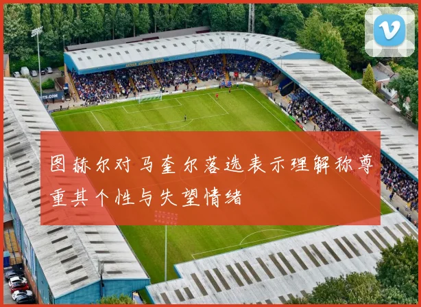 图赫尔对马奎尔落选表示理解称尊重其个性与失望情绪