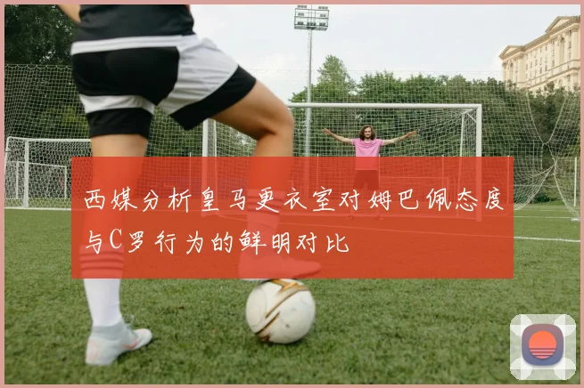 西媒分析皇马更衣室对姆巴佩态度与C罗行为的鲜明对比