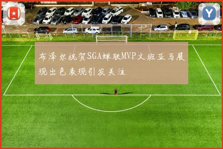 布泽尔祝贺SGA蝉联MVP文班亚马展现出色表现引发关注