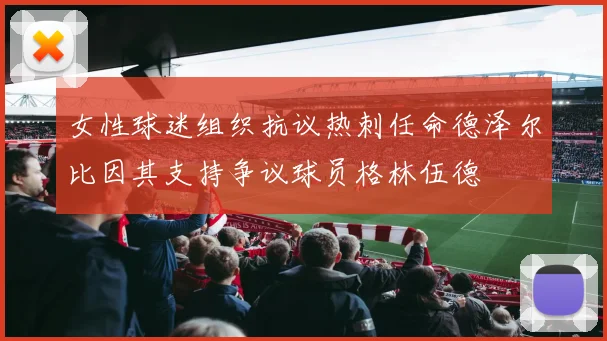 女性球迷组织抗议热刺任命德泽尔比因其支持争议球员格林伍德