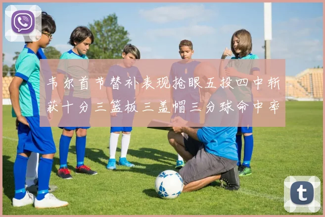 韦尔首节替补表现抢眼五投四中斩获十分三篮板三盖帽三分球命中率高达六成