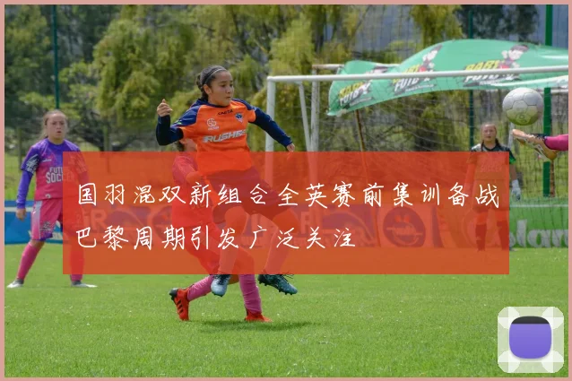 国羽混双新组合全英赛前集训备战巴黎周期引发广泛关注