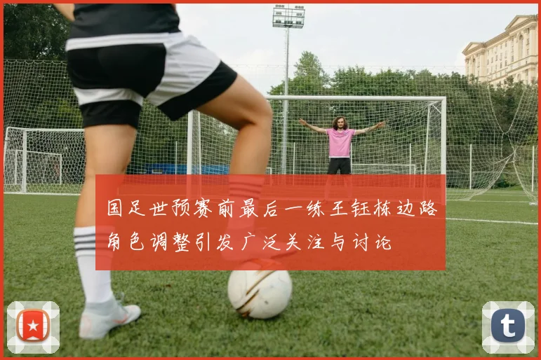 国足世预赛前最后一练王钰栋边路角色调整引发广泛关注与讨论